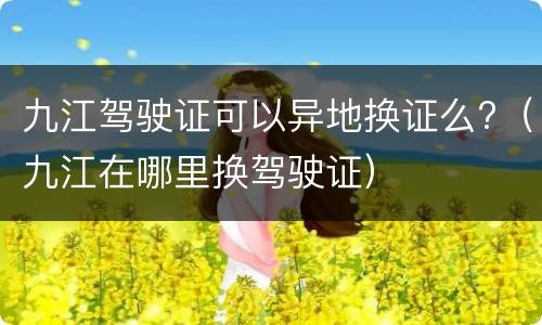 九江驾驶证可以异地换证么?（九江在哪里换驾驶证）