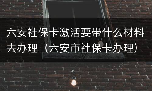 六安社保卡激活要带什么材料去办理（六安市社保卡办理）