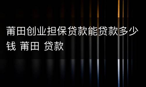 莆田创业担保贷款能贷款多少钱 莆田 贷款