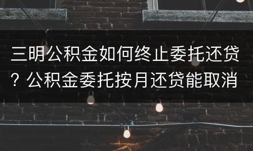 三明公积金如何终止委托还贷? 公积金委托按月还贷能取消么