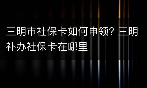 三明市社保卡如何申领? 三明补办社保卡在哪里