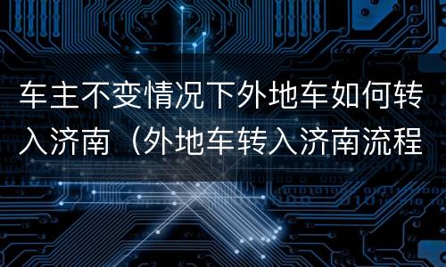 车主不变情况下外地车如何转入济南（外地车转入济南流程）
