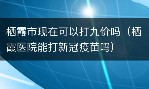 栖霞市现在可以打九价吗（栖霞医院能打新冠疫苗吗）