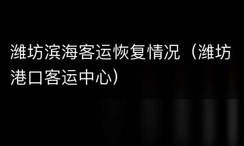 潍坊滨海客运恢复情况（潍坊港口客运中心）
