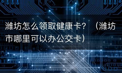 潍坊怎么领取健康卡？（潍坊市哪里可以办公交卡）