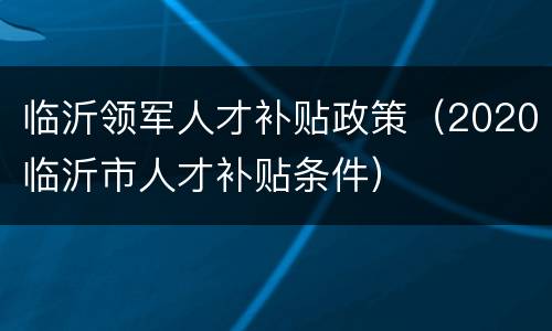 临沂领军人才补贴政策（2020临沂市人才补贴条件）