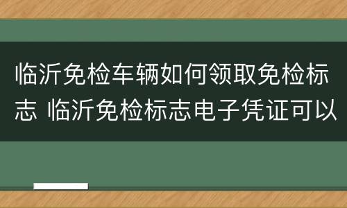 临沂免检车辆如何领取免检标志 临沂免检标志电子凭证可以吗