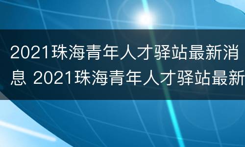 2021珠海青年人才驿站最新消息 2021珠海青年人才驿站最新消息视频