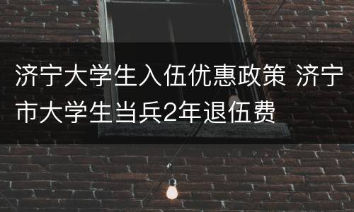 济宁大学生入伍优惠政策 济宁市大学生当兵2年退伍费