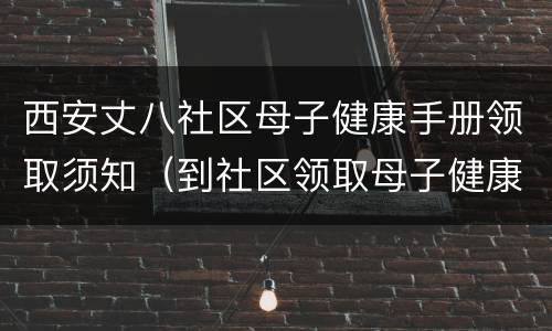 西安丈八社区母子健康手册领取须知（到社区领取母子健康手册需要什么）