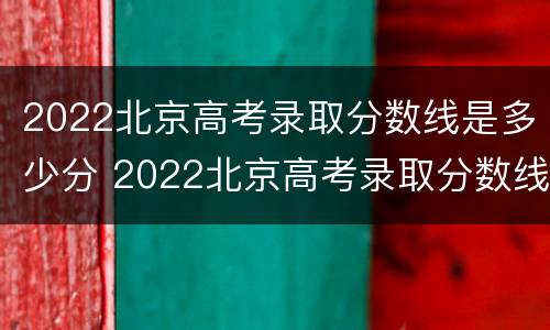 2022北京高考录取分数线是多少分 2022北京高考录取分数线是多少分及格