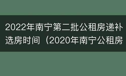 2022年南宁第二批公租房递补选房时间（2020年南宁公租房第三批什么时候）