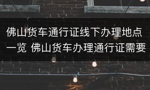 佛山货车通行证线下办理地点一览 佛山货车办理通行证需要什么证件