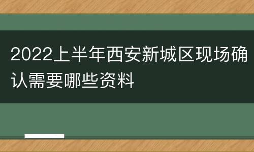 2022上半年西安新城区现场确认需要哪些资料
