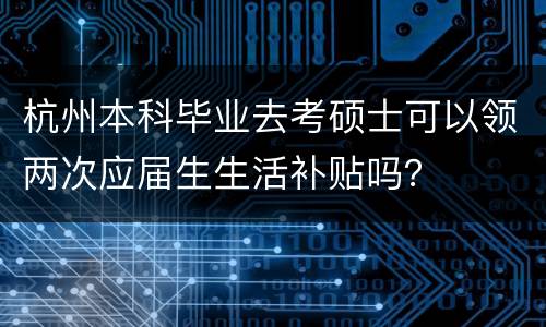杭州本科毕业去考硕士可以领两次应届生生活补贴吗？