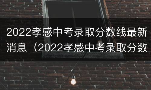2022孝感中考录取分数线最新消息（2022孝感中考录取分数线最新消息是多少）