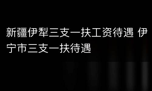 新疆伊犁三支一扶工资待遇 伊宁市三支一扶待遇