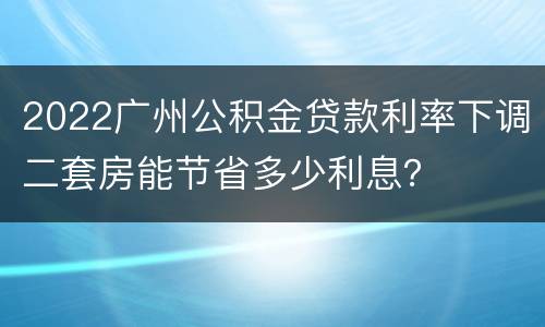2022广州公积金贷款利率下调二套房能节省多少利息？