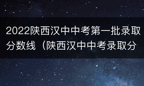 2022陕西汉中中考第一批录取分数线（陕西汉中中考录取分数线2021年）