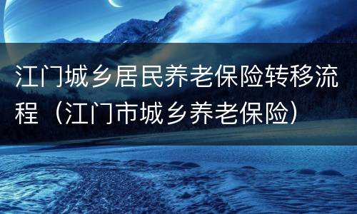 江门城乡居民养老保险转移流程（江门市城乡养老保险）