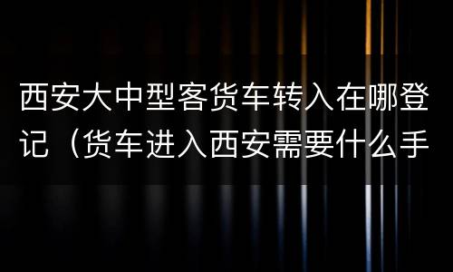 西安大中型客货车转入在哪登记（货车进入西安需要什么手续）