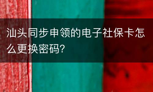 汕头同步申领的电子社保卡怎么更换密码？