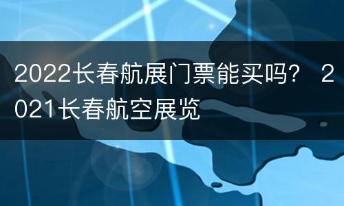 2022长春航展门票能买吗？ 2021长春航空展览