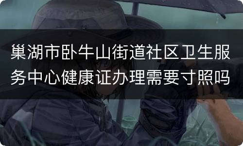 巢湖市卧牛山街道社区卫生服务中心健康证办理需要寸照吗