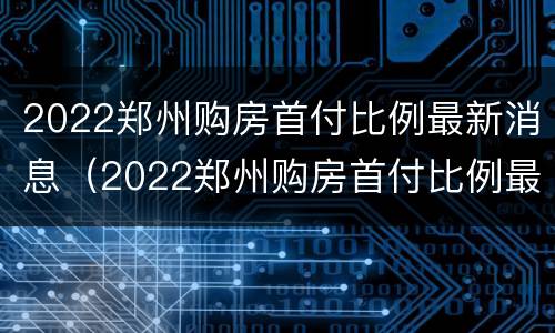 2022郑州购房首付比例最新消息（2022郑州购房首付比例最新消息公布）
