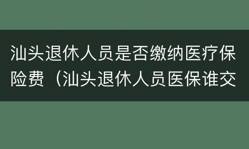 汕头退休人员是否缴纳医疗保险费（汕头退休人员医保谁交）