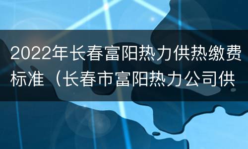 2022年长春富阳热力供热缴费标准（长春市富阳热力公司供热范围）