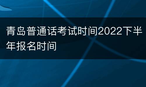 青岛普通话考试时间2022下半年报名时间