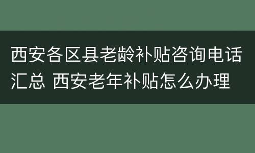 西安各区县老龄补贴咨询电话汇总 西安老年补贴怎么办理