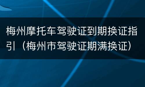 梅州摩托车驾驶证到期换证指引（梅州市驾驶证期满换证）