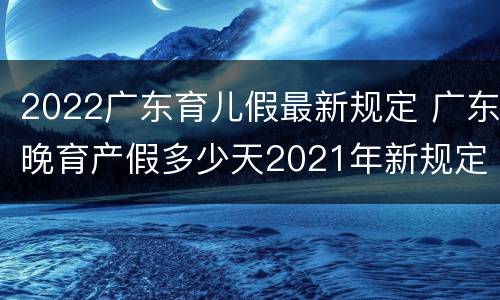 2022广东育儿假最新规定 广东晚育产假多少天2021年新规定