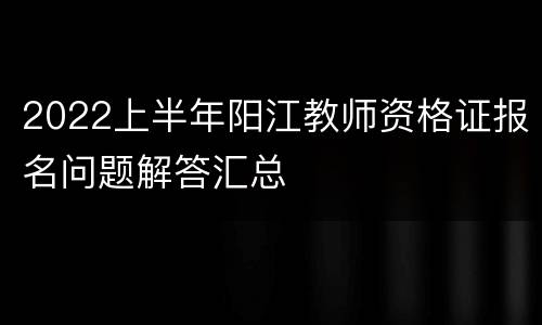 2022上半年阳江教师资格证报名问题解答汇总