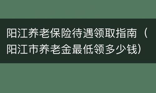 阳江养老保险待遇领取指南（阳江市养老金最低领多少钱）
