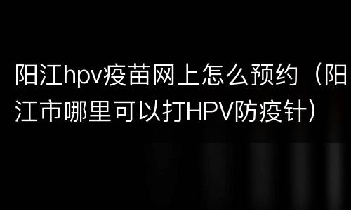 阳江hpv疫苗网上怎么预约（阳江市哪里可以打HPV防疫针）
