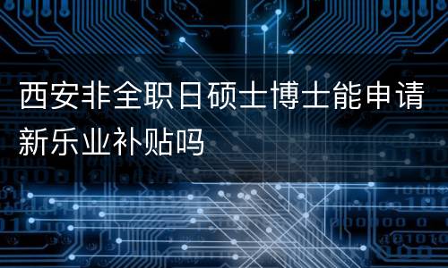 西安非全职日硕士博士能申请新乐业补贴吗
