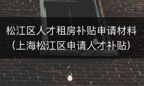 松江区人才租房补贴申请材料（上海松江区申请人才补贴）