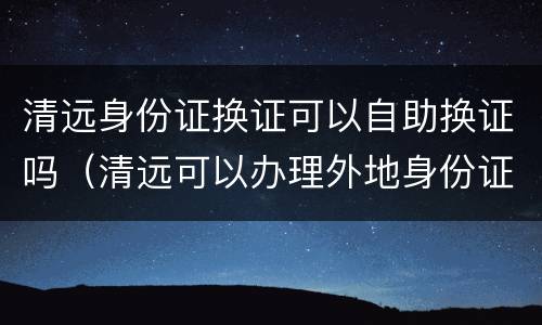 清远身份证换证可以自助换证吗（清远可以办理外地身份证更换吗）