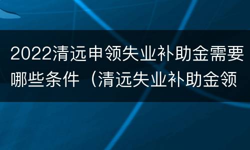 2022清远申领失业补助金需要哪些条件（清远失业补助金领取条件）