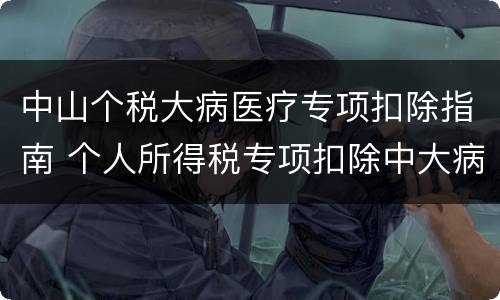 中山个税大病医疗专项扣除指南 个人所得税专项扣除中大病医疗是什么