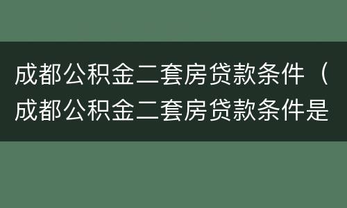 成都公积金二套房贷款条件（成都公积金二套房贷款条件是什么）