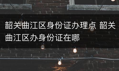 韶关曲江区身份证办理点 韶关曲江区办身份证在哪