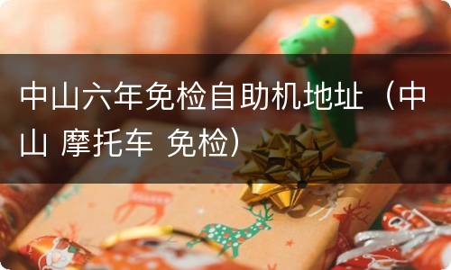 中山六年免检自助机地址（中山 摩托车 免检）