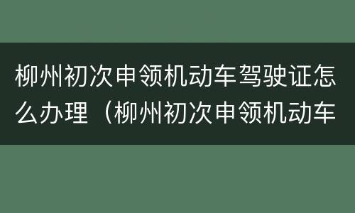 柳州初次申领机动车驾驶证怎么办理（柳州初次申领机动车驾驶证怎么办理手续）
