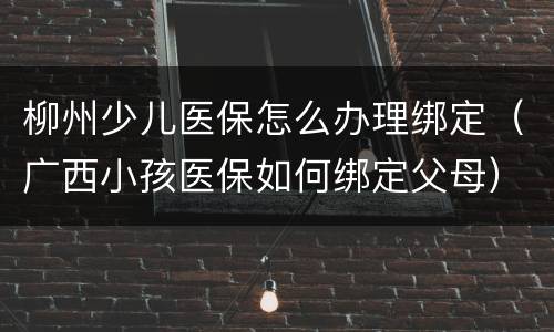 柳州少儿医保怎么办理绑定（广西小孩医保如何绑定父母）