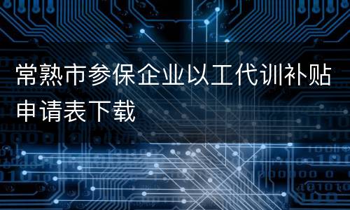 常熟市参保企业以工代训补贴申请表下载