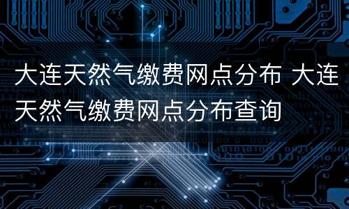 大连天然气缴费网点分布 大连天然气缴费网点分布查询